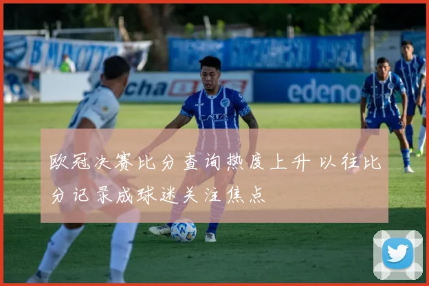 欧冠决赛比分查询热度上升 以往比分记录成球迷关注焦点