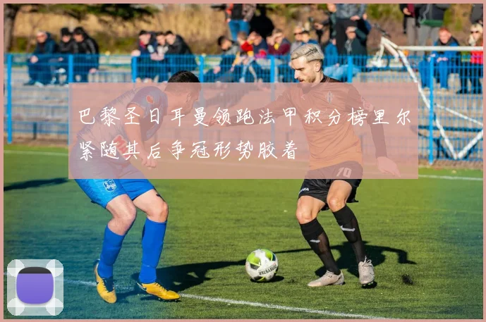 巴黎圣日耳曼领跑法甲积分榜里尔紧随其后争冠形势胶着