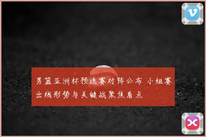 男篮亚洲杯预选赛对阵公布 小组赛出线形势与关键战聚焦看点
