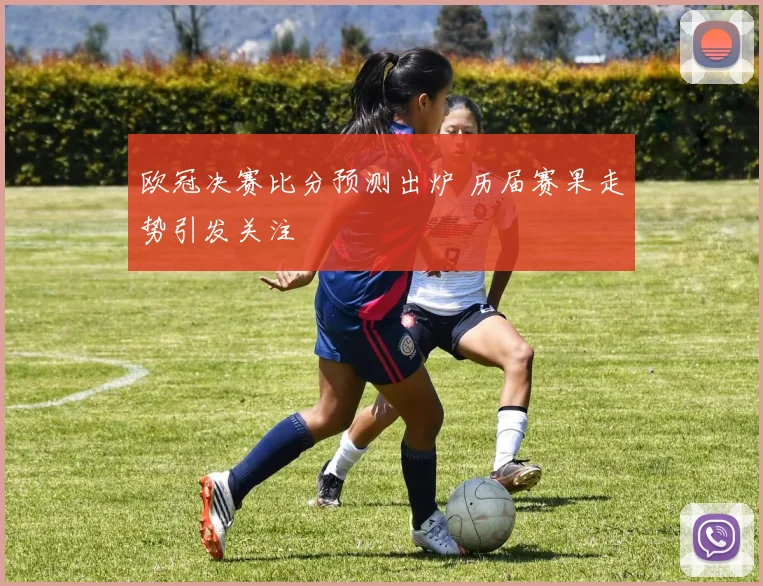 欧冠决赛比分预测出炉 历届赛果走势引发关注