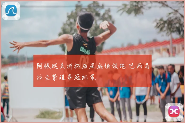 阿根廷美洲杯历届成绩领跑 巴西乌拉圭紧追争冠纪录