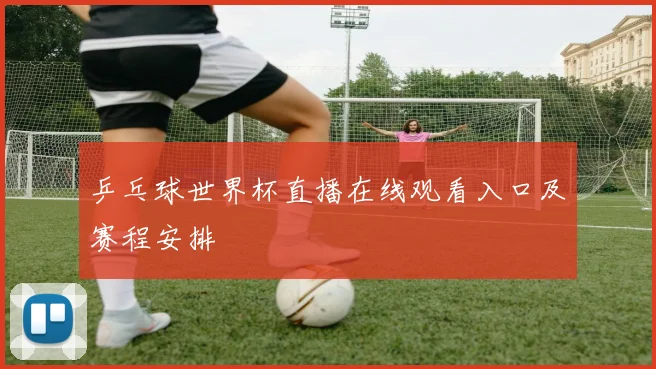 乒乓球世界杯直播在线观看入口及赛程安排
