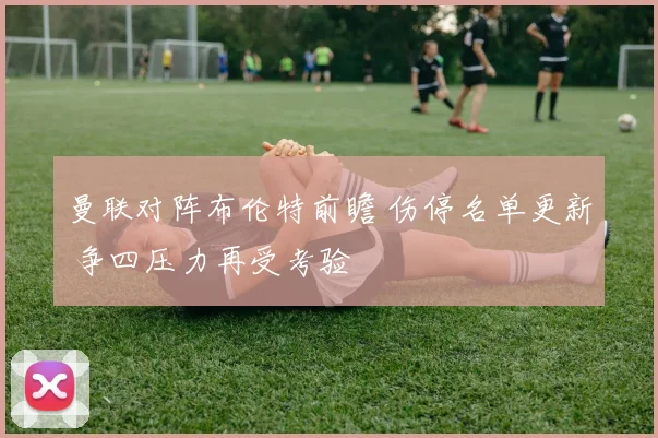 曼联对阵布伦特前瞻 伤停名单更新 争四压力再受考验