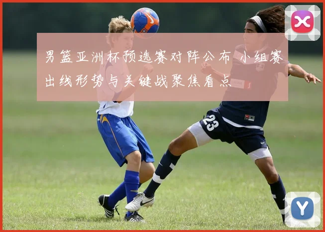 男篮亚洲杯预选赛对阵公布 小组赛出线形势与关键战聚焦看点
