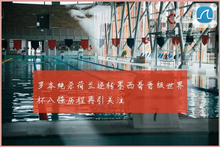 罗本绝杀荷兰逆转墨西哥晋级世界杯八强历程再引关注