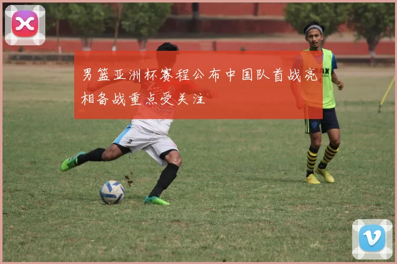 男篮亚洲杯赛程公布中国队首战亮相备战重点受关注