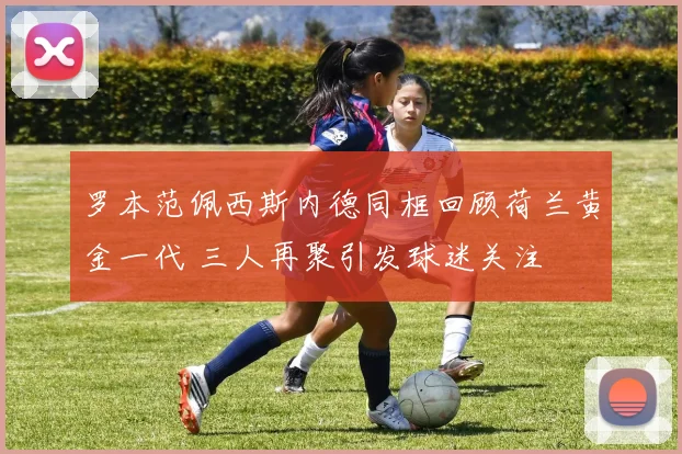 罗本范佩西斯内德同框回顾荷兰黄金一代 三人再聚引发球迷关注