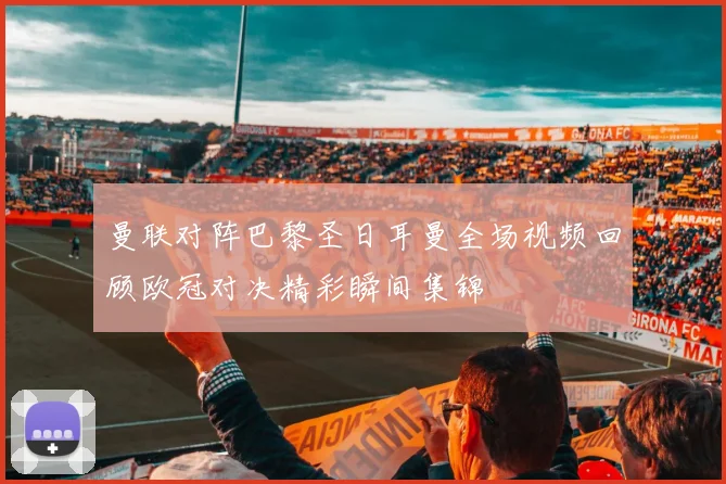 曼联对阵巴黎圣日耳曼全场视频回顾欧冠对决精彩瞬间集锦