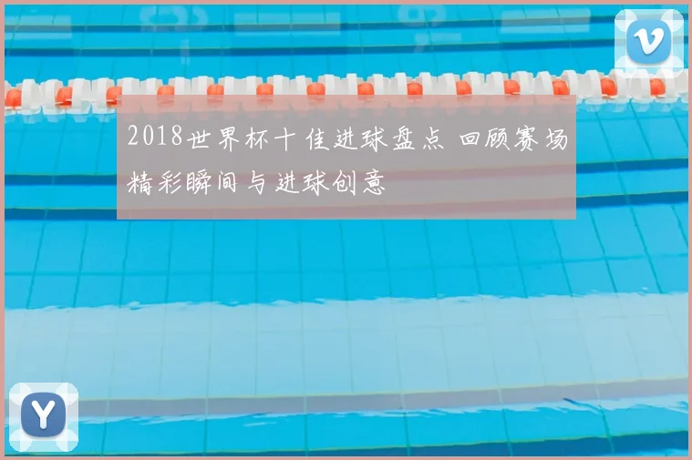 2018世界杯十佳进球盘点 回顾赛场精彩瞬间与进球创意