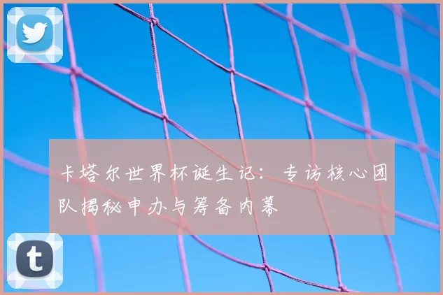 卡塔尔世界杯诞生记：专访核心团队揭秘申办与筹备内幕