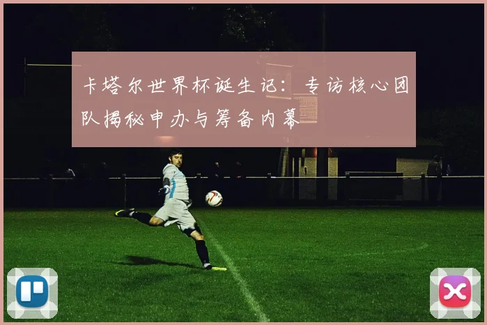卡塔尔世界杯诞生记:专访核心团队揭秘申办与筹备内幕