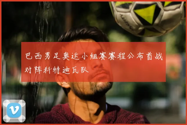 巴西男足奥运小组赛赛程公布首战对阵科特迪瓦队