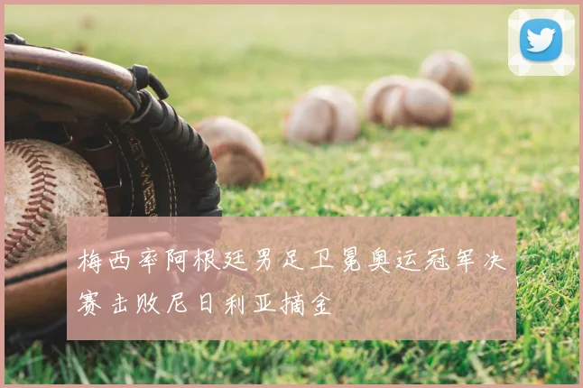 梅西率阿根廷男足卫冕奥运冠军决赛击败尼日利亚摘金