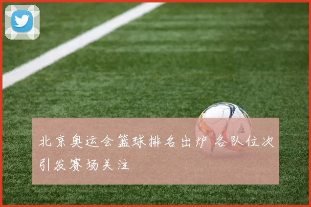 北京奥运会篮球排名出炉 各队位次引发赛场关注