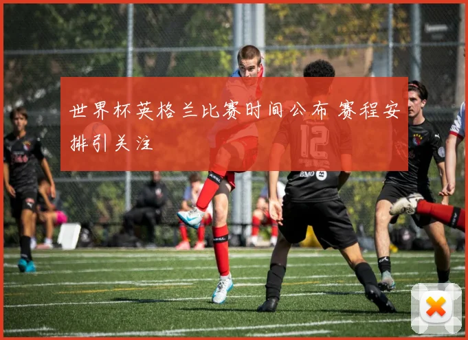 世界杯英格兰比赛时间公布 赛程安排引关注