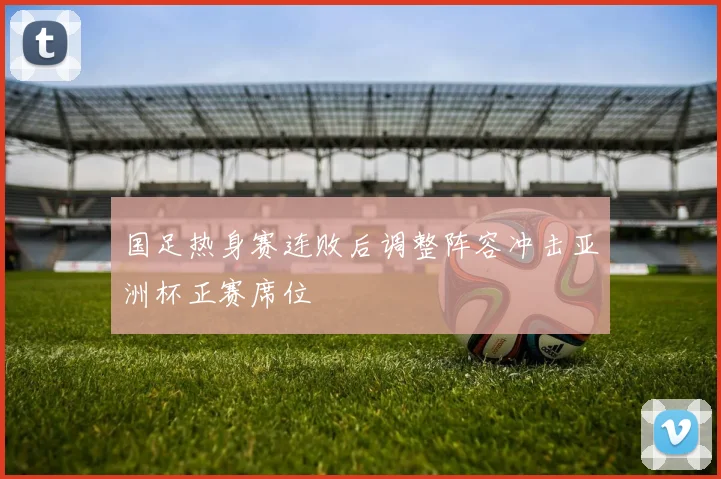 国足热身赛连败后调整阵容冲击亚洲杯正赛席位