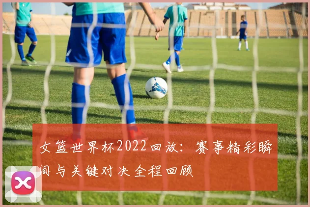 女篮世界杯2022回放:赛事精彩瞬间与关键对决全程回顾