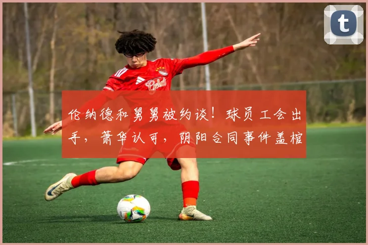 伦纳德和舅舅被约谈！球员工会出手，萧华认可，阴阳合同事件盖棺定论