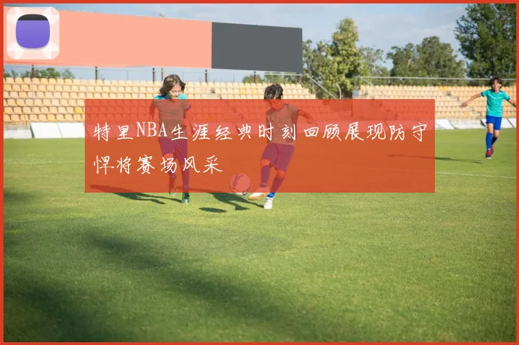特里NBA生涯经典时刻回顾展现防守悍将赛场风采