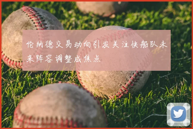 伦纳德交易动向引发关注快船队未来阵容调整成焦点