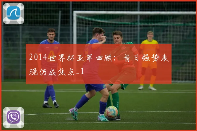 2014世界杯亚军回顾：昔日强势表现仍成焦点_1