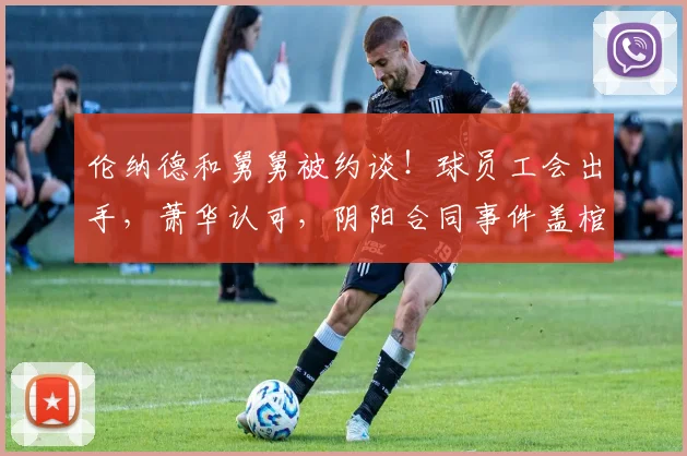 伦纳德和舅舅被约谈！球员工会出手，萧华认可，阴阳合同事件盖棺定论