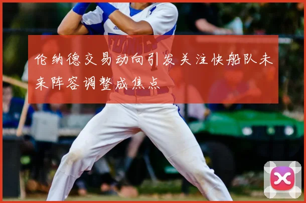 伦纳德交易动向引发关注快船队未来阵容调整成焦点