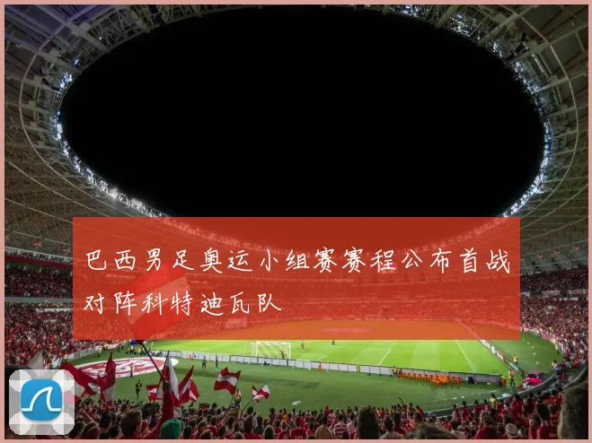巴西男足奥运小组赛赛程公布首战对阵科特迪瓦队