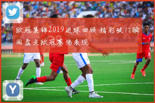 欧冠集锦2019进球回顾 精彩破门瞬间盘点欧冠赛场表现
