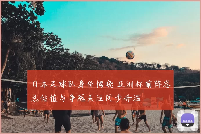 日本足球队身价揭晓 亚洲杯前阵容总估值与争冠关注同步升温