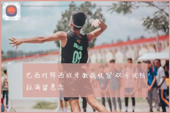 巴西对阵西班牙激战收官 双方攻防拉满留悬念