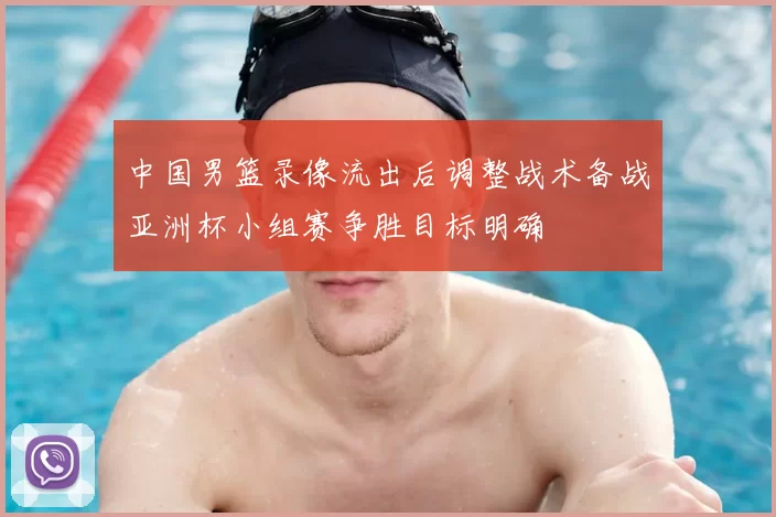中国男篮录像流出后调整战术备战亚洲杯小组赛争胜目标明确