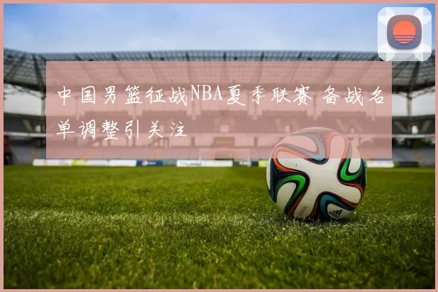 中国男篮征战NBA夏季联赛 备战名单调整引关注