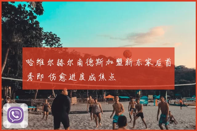哈维尔赫尔南德斯加盟新东家后首秀即 伤愈进度成焦点