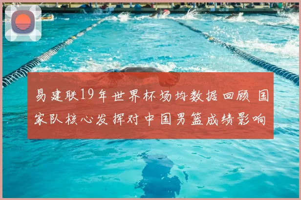易建联19年世界杯场均数据回顾 国家队核心发挥对中国男篮成绩影响