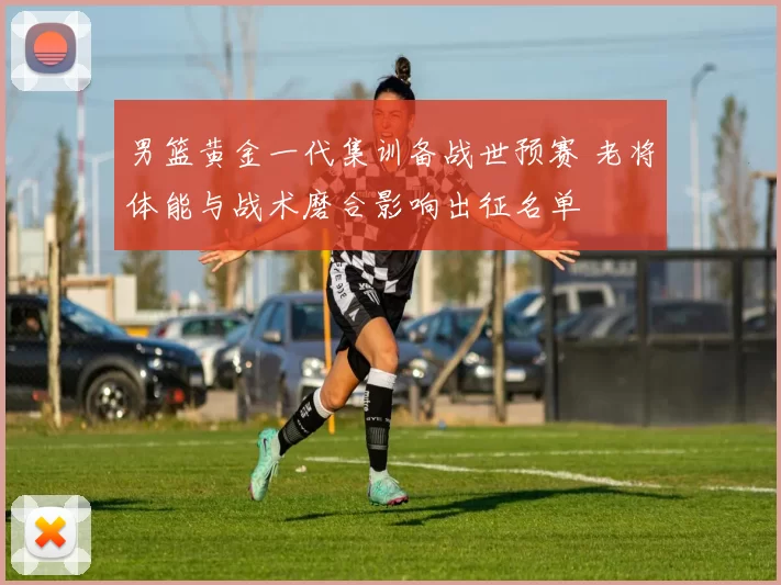 男篮黄金一代集训备战世预赛 老将体能与战术磨合影响出征名单