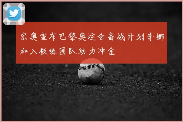 宏奥宣布巴黎奥运会备战计划李娜加入教练团队助力冲金