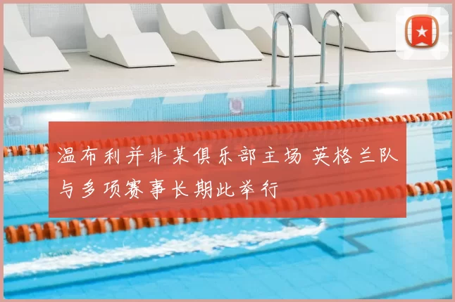 温布利并非某俱乐部主场 英格兰队与多项赛事长期此举行