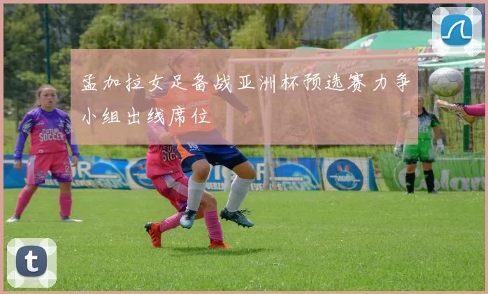 孟加拉女足备战亚洲杯预选赛力争小组出线席位