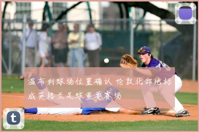 温布利球场位置确认 伦敦北部地标成英格兰足球重要赛场