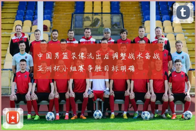 中国男篮录像流出后调整战术备战亚洲杯小组赛争胜目标明确