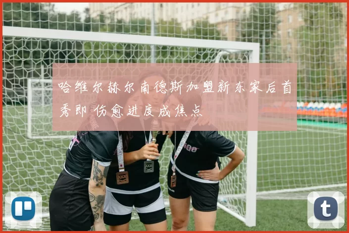 哈维尔赫尔南德斯加盟新东家后首秀即 伤愈进度成焦点