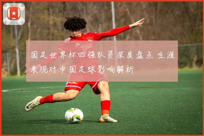国足世界杯四强队员深度盘点 生涯表现对中国足球影响解析