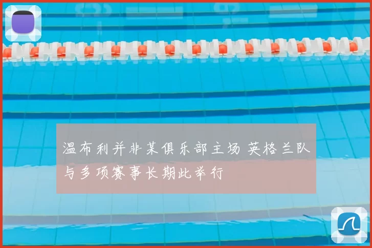 温布利并非某俱乐部主场 英格兰队与多项赛事长期此举行