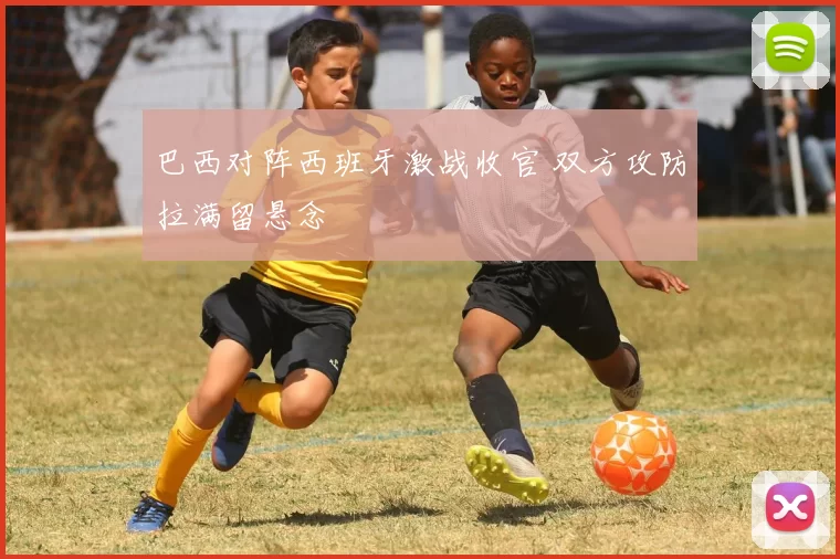 巴西对阵西班牙激战收官 双方攻防拉满留悬念