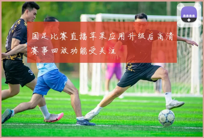 国足比赛直播苹果应用升级后高清赛事回放功能受关注