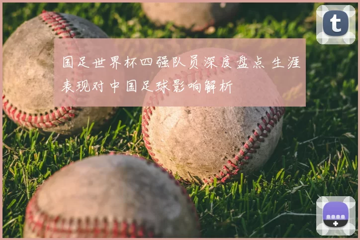 国足世界杯四强队员深度盘点 生涯表现对中国足球影响解析