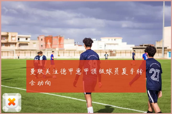 曼联关注德甲意甲顶级球员夏季转会动向