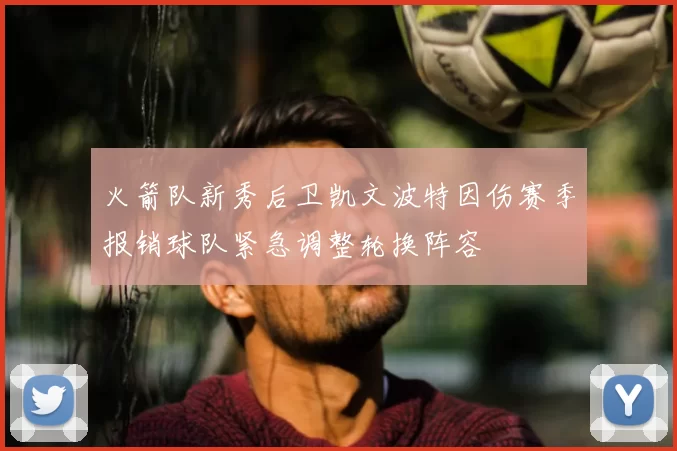 火箭队新秀后卫凯文波特因伤赛季报销球队紧急调整轮换阵容