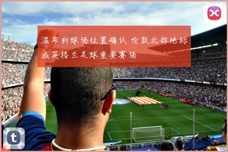 温布利球场位置确认 伦敦北部地标成英格兰足球重要赛场